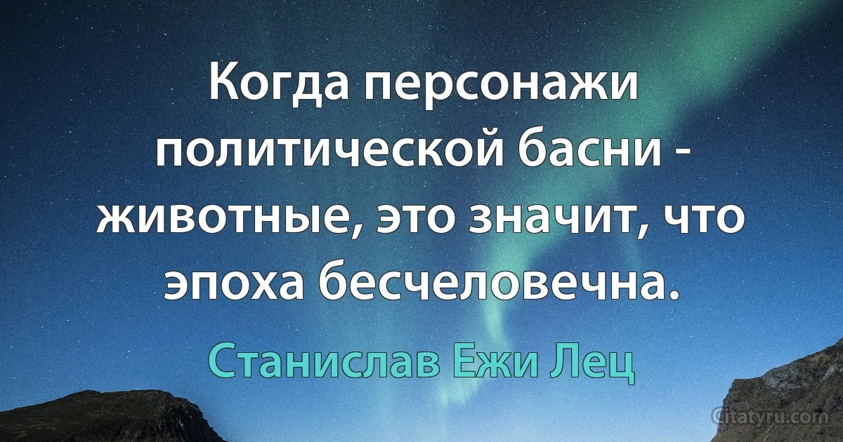 Когда персонажи политической басни - животные, это значит, что эпоха бесчеловечна. (Станислав Ежи Лец)