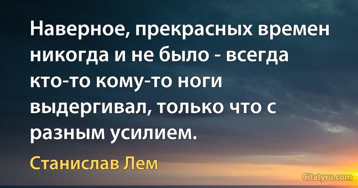 Наверное, прекрасных времен никогда и не было - всегда кто-то кому-то ноги выдергивал, только что с разным усилием. (Станислав Лем)