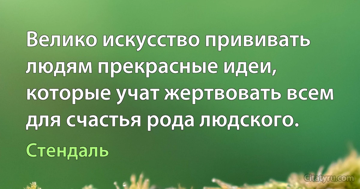 Велико искусство прививать людям прекрасные идеи, которые учат жертвовать всем для счастья рода людского. (Стендаль)