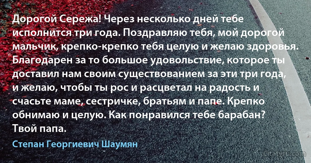 Дорогой Сережа! Через несколько дней тебе исполнится три года. Поздравляю тебя, мой дорогой мальчик, крепко-крепко тебя целую и желаю здоровья. Благодарен за то большое удовольствие, которое ты доставил нам своим существованием за эти три года, и желаю, чтобы ты рос и расцветал на радость и счасьте маме, сестричке, братьям и папе. Крепко обнимаю и целую. Как понравился тебе барабан?
Твой папа. (Степан Георгиевич Шаумян)