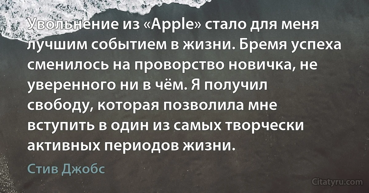 Увольнение из «Apple» стало для меня лучшим событием в жизни. Бремя успеха сменилось на проворство новичка, не уверенного ни в чём. Я получил свободу, которая позволила мне вступить в один из самых творчески активных периодов жизни. (Стив Джобс)