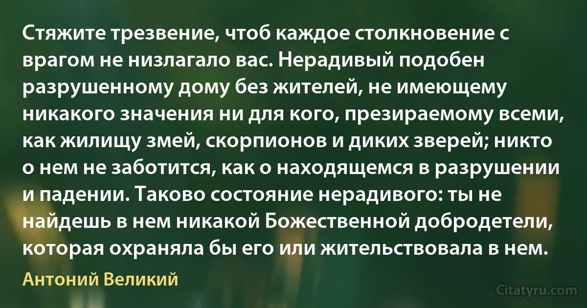 Стяжите трезвение, чтоб каждое столкновение с врагом не низлагало вас. Нерадивый подобен разрушенному дому без жителей, не имеющему никакого значения ни для кого, презираемому всеми, как жилищу змей, скорпионов и диких зверей; никто о нем не заботится, как о находящемся в разрушении и падении. Таково состояние нерадивого: ты не найдешь в нем никакой Божественной добродетели, которая охраняла бы его или жительствовала в нем. (Антоний Великий)