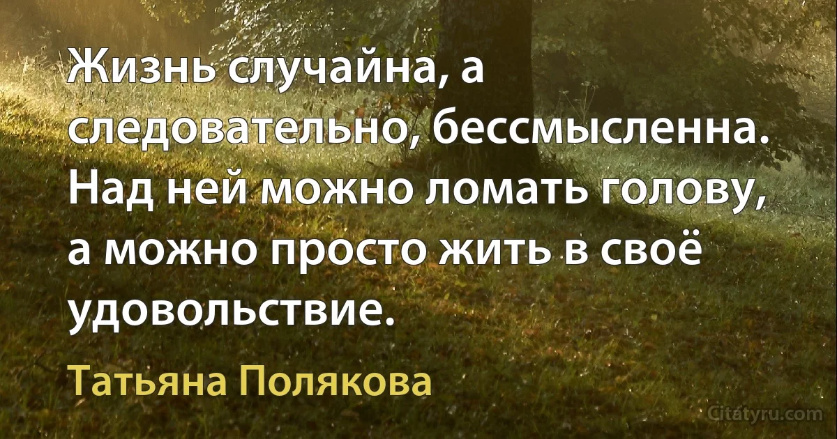 Жизнь случайна, а следовательно, бессмысленна. Над ней можно ломать голову, а можно просто жить в своё удовольствие. (Татьяна Полякова)