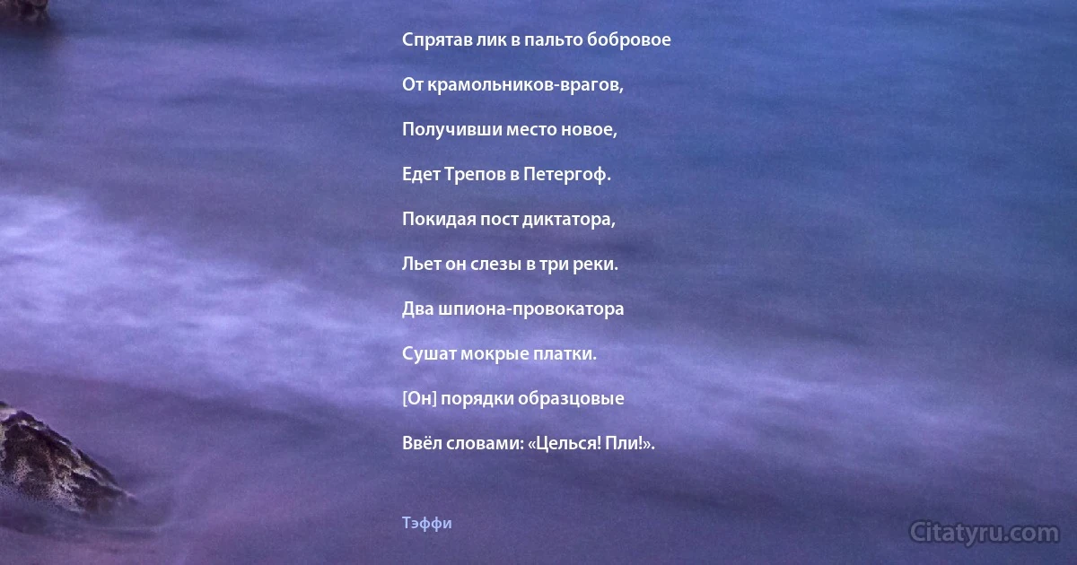 Спрятав лик в пальто бобровое

От крамольников-врагов,

Получивши место новое,

Едет Трепов в Петергоф.

Покидая пост диктатора,

Льет он слезы в три реки.

Два шпиона-провокатора

Сушат мокрые платки.

[Он] порядки образцовые

Ввёл словами: «Целься! Пли!». (Тэффи)