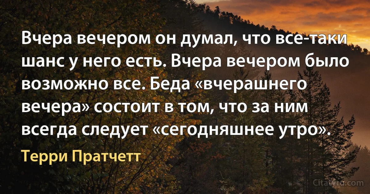 Вчера вечером он думал, что все-таки шанс у него есть. Вчера вечером было возможно все. Беда «вчерашнего вечера» состоит в том, что за ним всегда следует «сегодняшнее утро». (Терри Пратчетт)