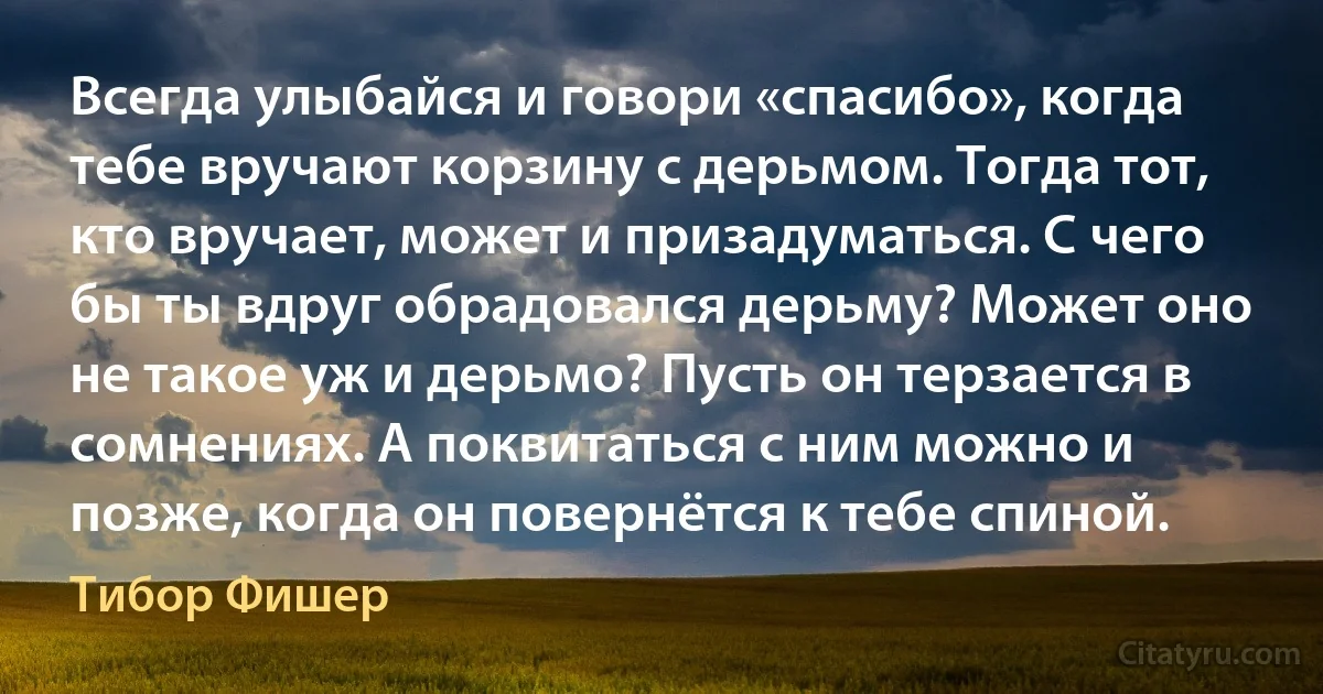 Всегда улыбайся и говори «спасибо», когда тебе вручают корзину с дерьмом. Тогда тот, кто вручает, может и призадуматься. С чего бы ты вдруг обрадовался дерьму? Может оно не такое уж и дерьмо? Пусть он терзается в сомнениях. А поквитаться с ним можно и позже, когда он повернётся к тебе спиной. (Тибор Фишер)