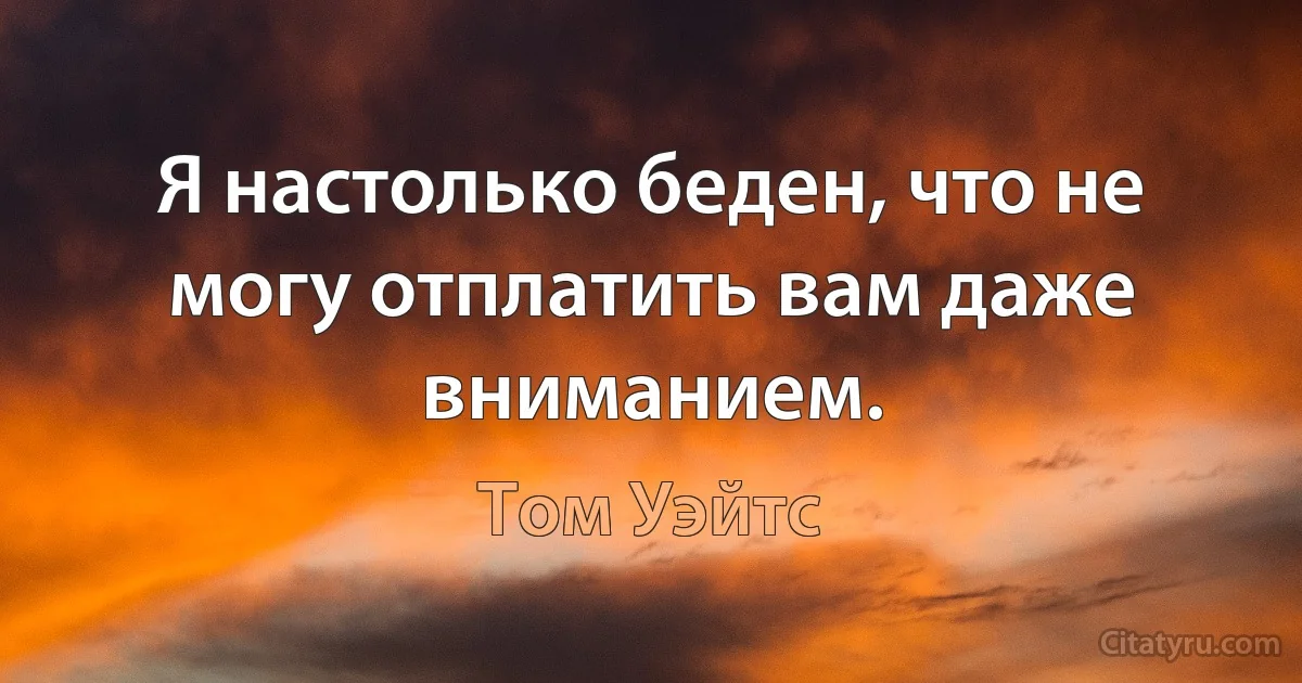 Я настолько беден, что не могу отплатить вам даже вниманием. (Том Уэйтс)