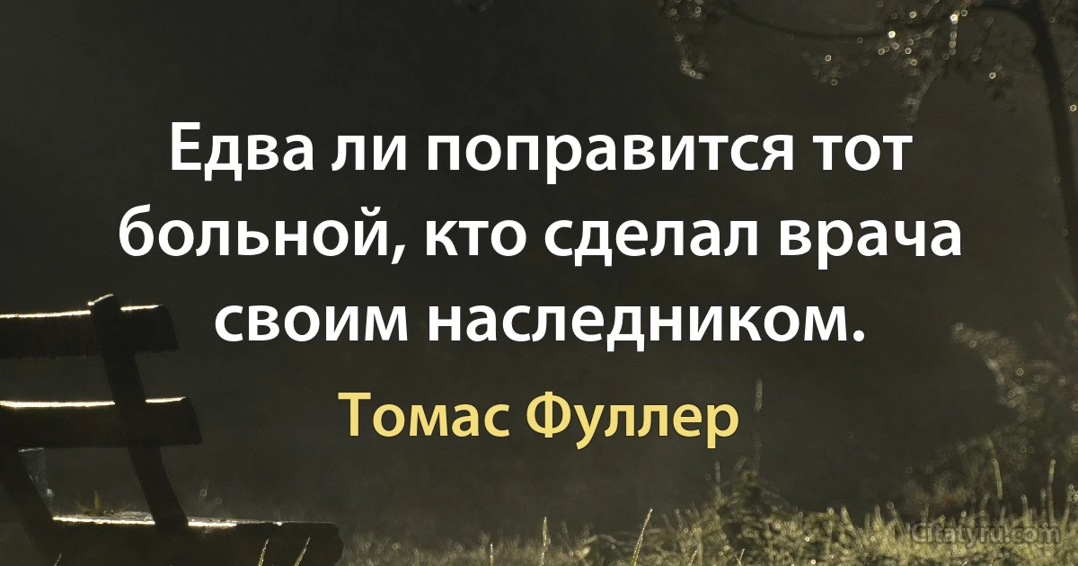 Едва ли поправится тот больной, кто сделал врача своим наследником. (Томас Фуллер)