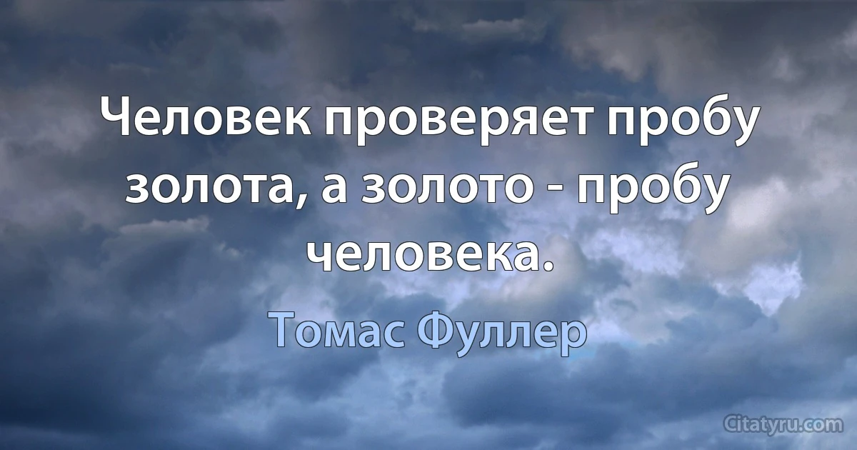 Человек проверяет пробу золота, а золото - пробу человека. (Томас Фуллер)