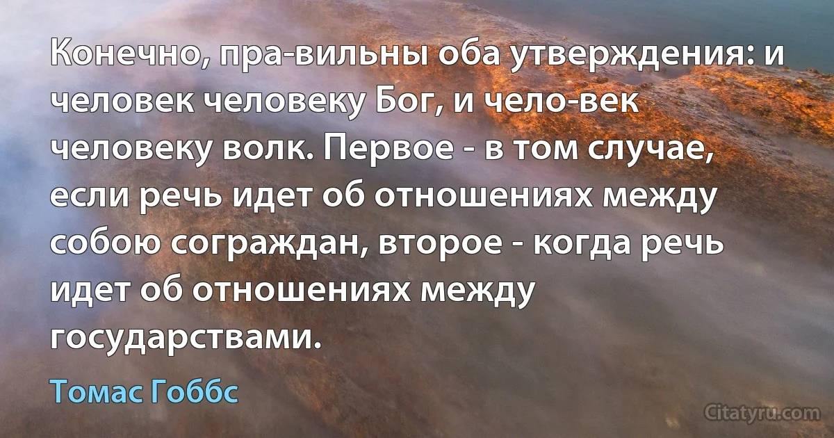 Конечно, пра­вильны оба утверждения: и человек человеку Бог, и чело­век человеку волк. Первое - в том случае, если речь идет об отношениях между собою сограждан, второе - когда речь идет об отношениях между государствами. (Томас Гоббс)