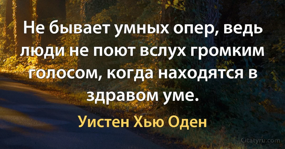 Не бывает умных опер, ведь люди не поют вслух громким голосом, когда находятся в здравом уме. (Уистен Хью Оден)