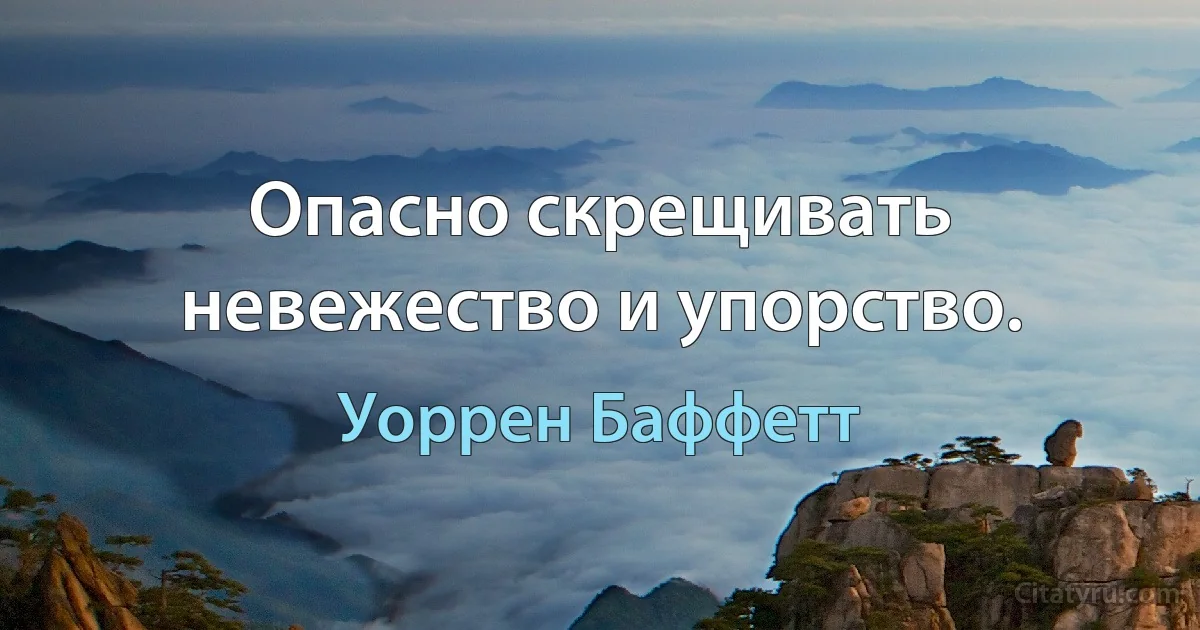 Опасно скрещивать невежество и упорство. (Уоррен Баффетт)