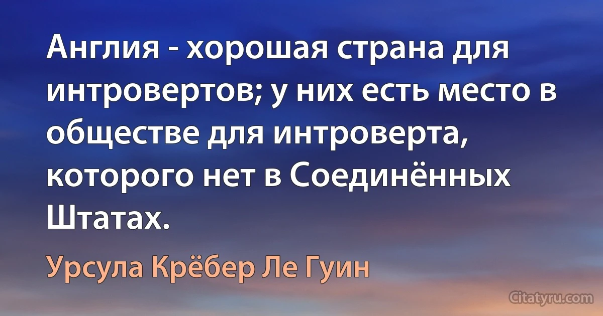 Англия - хорошая страна для интровертов; у них есть место в обществе для интроверта, которого нет в Соединённых Штатах. (Урсула Крёбер Ле Гуин)