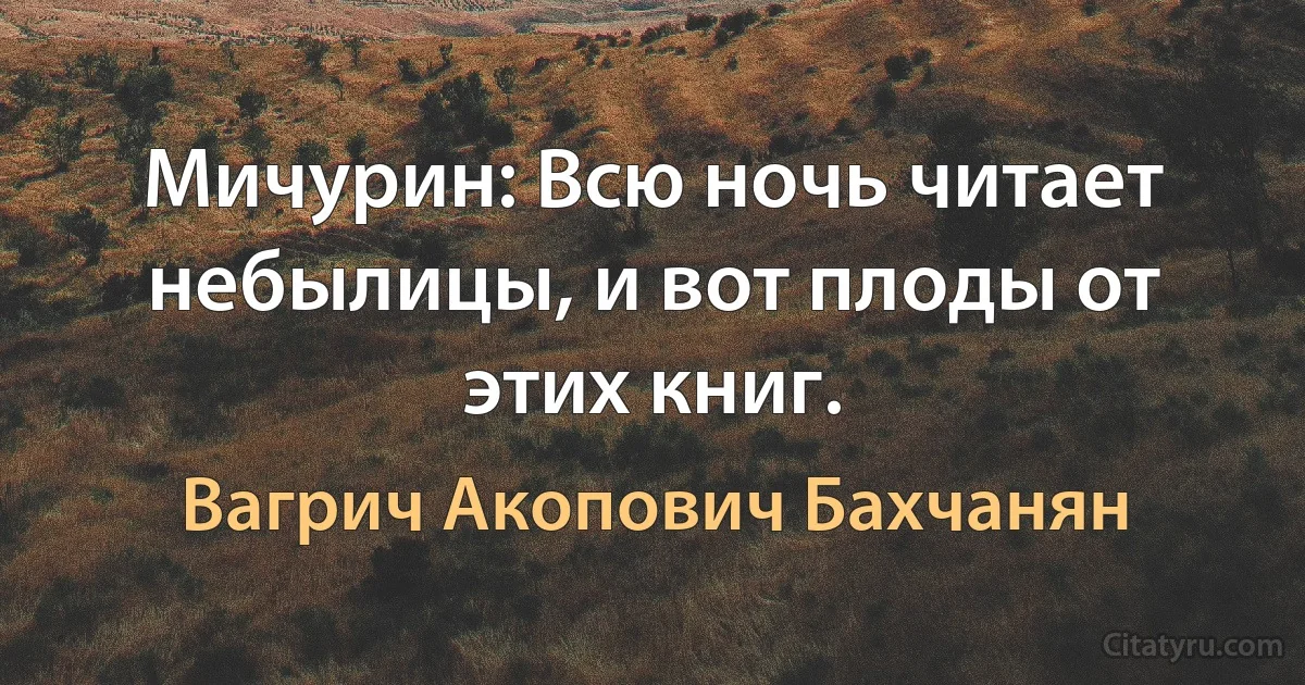 Мичурин: Всю ночь читает небылицы, и вот плоды от этих книг. (Вагрич Акопович Бахчанян)