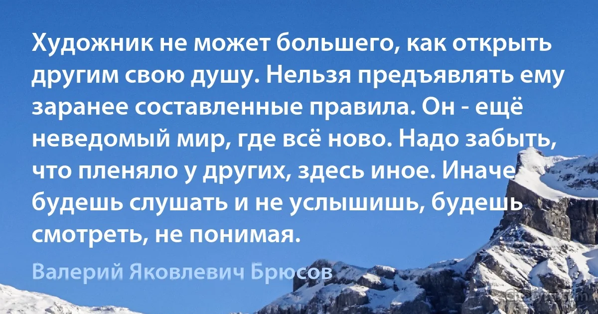 Художник не может большего, как открыть другим свою душу. Нельзя предъявлять ему заранее составленные правила. Он - ещё неведомый мир, где всё ново. Надо забыть, что пленяло у других, здесь иное. Иначе будешь слушать и не услышишь, будешь смотреть, не понимая. (Валерий Яковлевич Брюсов)