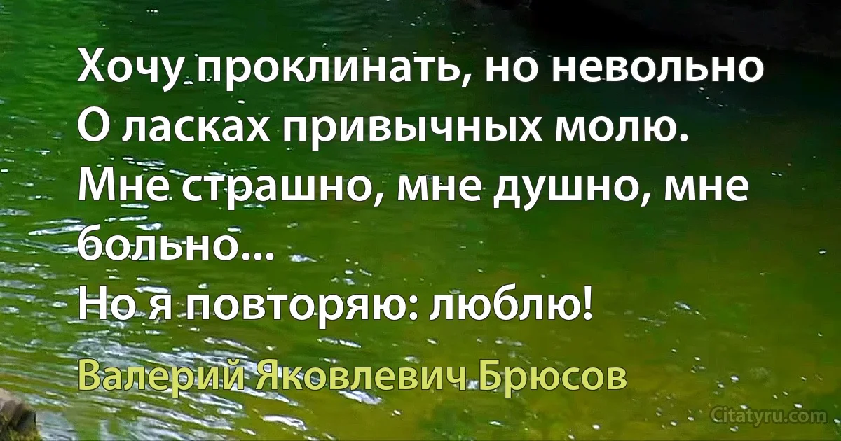 Хочу проклинать, но невольно
О ласках привычных молю.
Мне страшно, мне душно, мне больно...
Но я повторяю: люблю! (Валерий Яковлевич Брюсов)