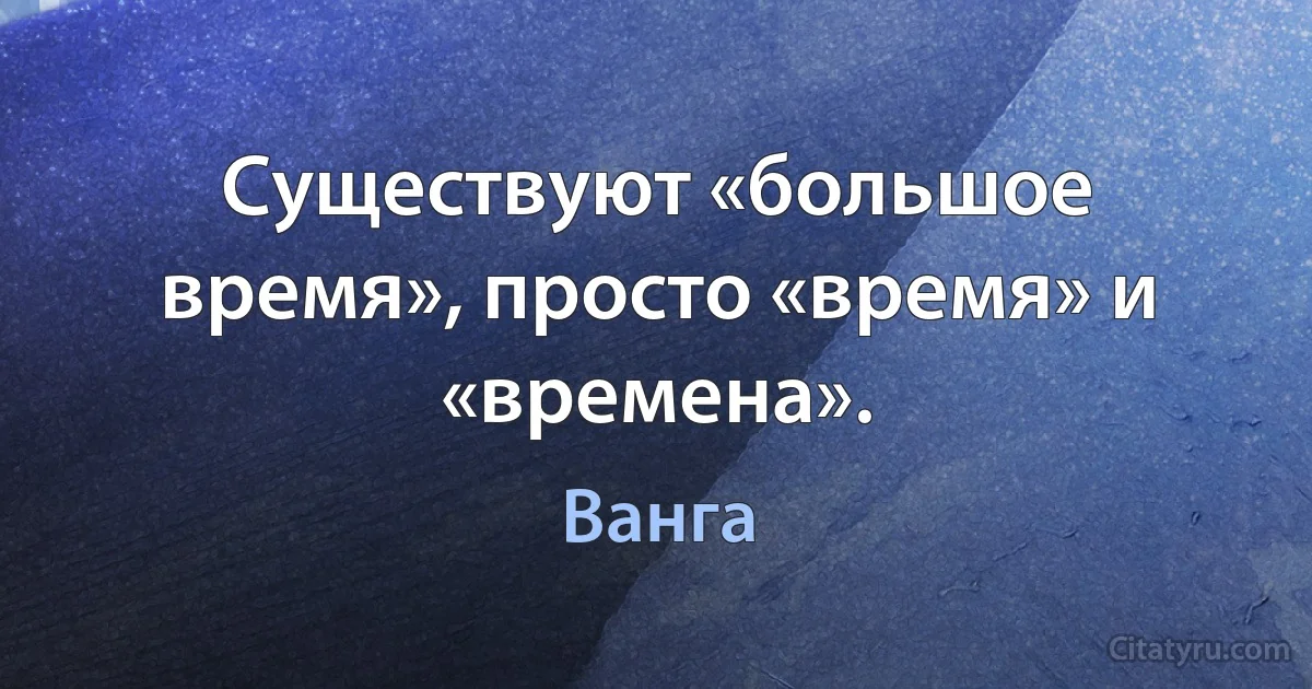 Существуют «большое время», просто «время» и «времена». (Ванга)