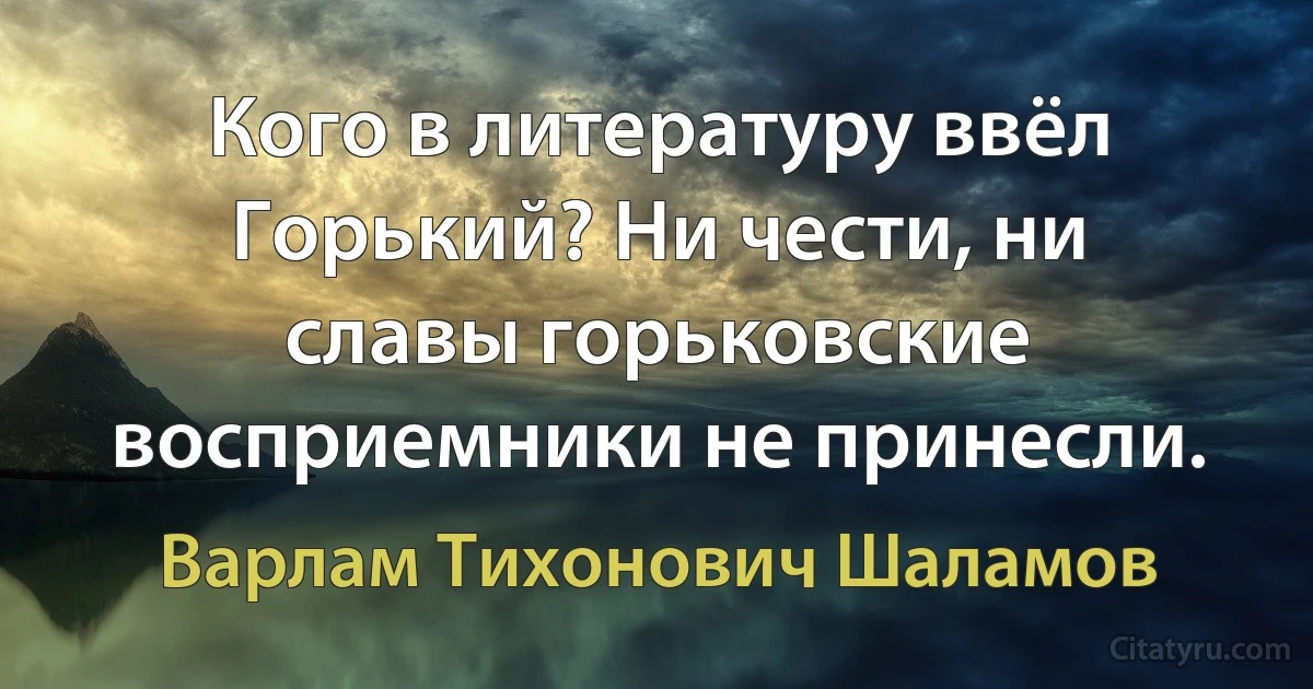 Кого в литературу ввёл Горький? Ни чести, ни славы горьковские восприемники не принесли. (Варлам Тихонович Шаламов)