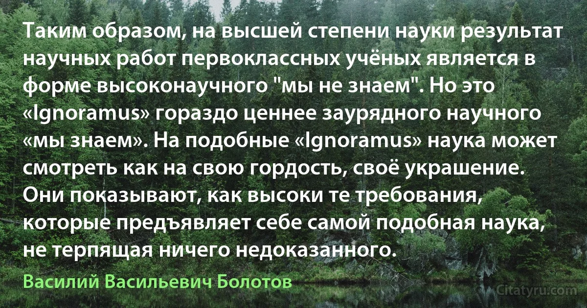 Таким образом, на высшей степени науки результат научных работ первоклассных учёных является в форме высоконаучного "мы не знаем". Но это «Ignoramus» гораздо ценнее заурядного научного «мы знаем». На подобные «Ignoramus» наука может смотреть как на свою гордость, своё украшение. Они показывают, как высоки те требования, которые предъявляет себе самой подобная наука, не терпящая ничего недоказанного. (Василий Васильевич Болотов)