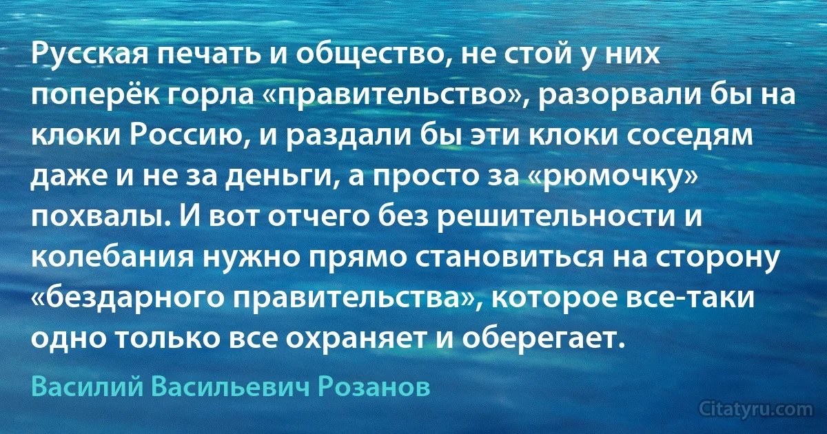 Русская печать и общество, не стой у них поперёк горла «правительство», разорвали бы на клоки Россию, и раздали бы эти клоки соседям даже и не за деньги, а просто за «рюмочку» похвалы. И вот отчего без решительности и колебания нужно прямо становиться на сторону «бездарного правительства», которое все-таки одно только все охраняет и оберегает. (Василий Васильевич Розанов)