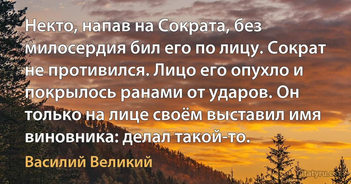 Некто, напав на Сократа, без милосердия бил его по лицу. Сократ не противился. Лицо его опухло и покрылось ранами от ударов. Он только на лице своём выставил имя виновника: делал такой-то. (Василий Великий)