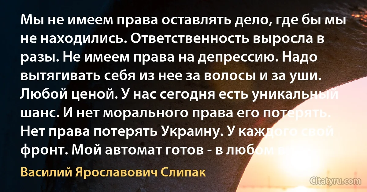 Мы не имеем права оставлять дело, где бы мы не находились. Ответственность выросла в разы. Не имеем права на депрессию. Надо вытягивать себя из нее за волосы и за уши. Любой ценой. У нас сегодня есть уникальный шанс. И нет морального права его потерять. Нет права потерять Украину. У каждого свой фронт. Мой автомат готов - в любом виде. (Василий Ярославович Слипак)