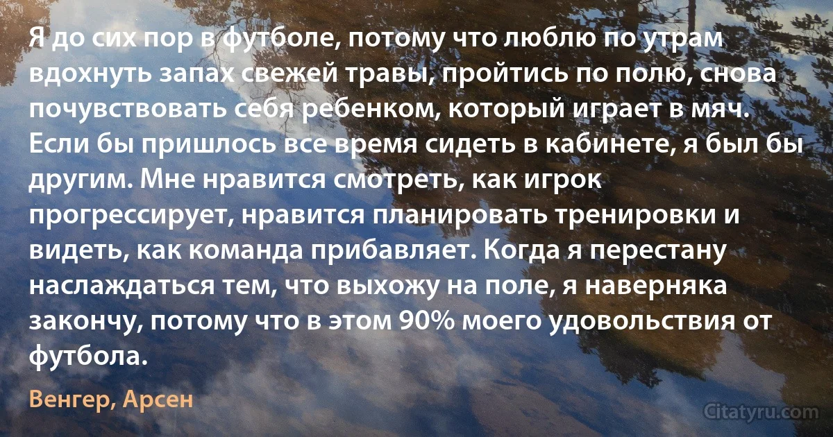 Я до сих пор в футболе, потому что люблю по утрам вдохнуть запах свежей травы, пройтись по полю, снова почувствовать себя ребенком, который играет в мяч. Если бы пришлось все время сидеть в кабинете, я был бы другим. Мне нравится смотреть, как игрок прогрессирует, нравится планировать тренировки и видеть, как команда прибавляет. Когда я перестану наслаждаться тем, что выхожу на поле, я наверняка закончу, потому что в этом 90% моего удовольствия от футбола. (Венгер, Арсен)