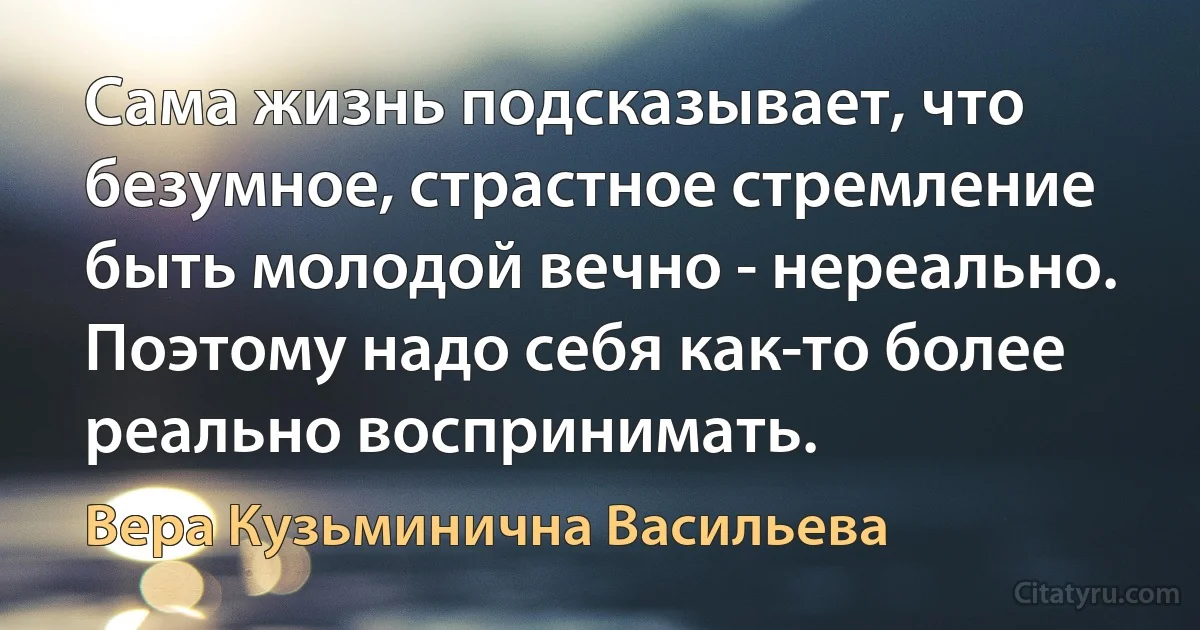 Сама жизнь подсказывает, что безумное, страстное стремление быть молодой вечно - нереально. Поэтому надо себя как-то более реально воспринимать. (Вера Кузьминична Васильева)