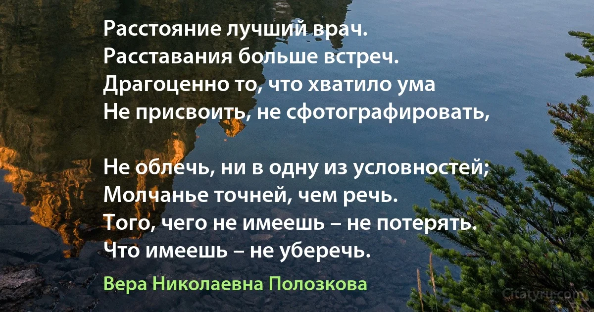 Расстояние лучший врач.
Расставания больше встреч.
Драгоценно то, что хватило ума 
Не присвоить, не сфотографировать,

Не облечь, ни в одну из условностей; 
Молчанье точней, чем речь.
Того, чего не имеешь – не потерять.
Что имеешь – не уберечь. (Вера Николаевна Полозкова)