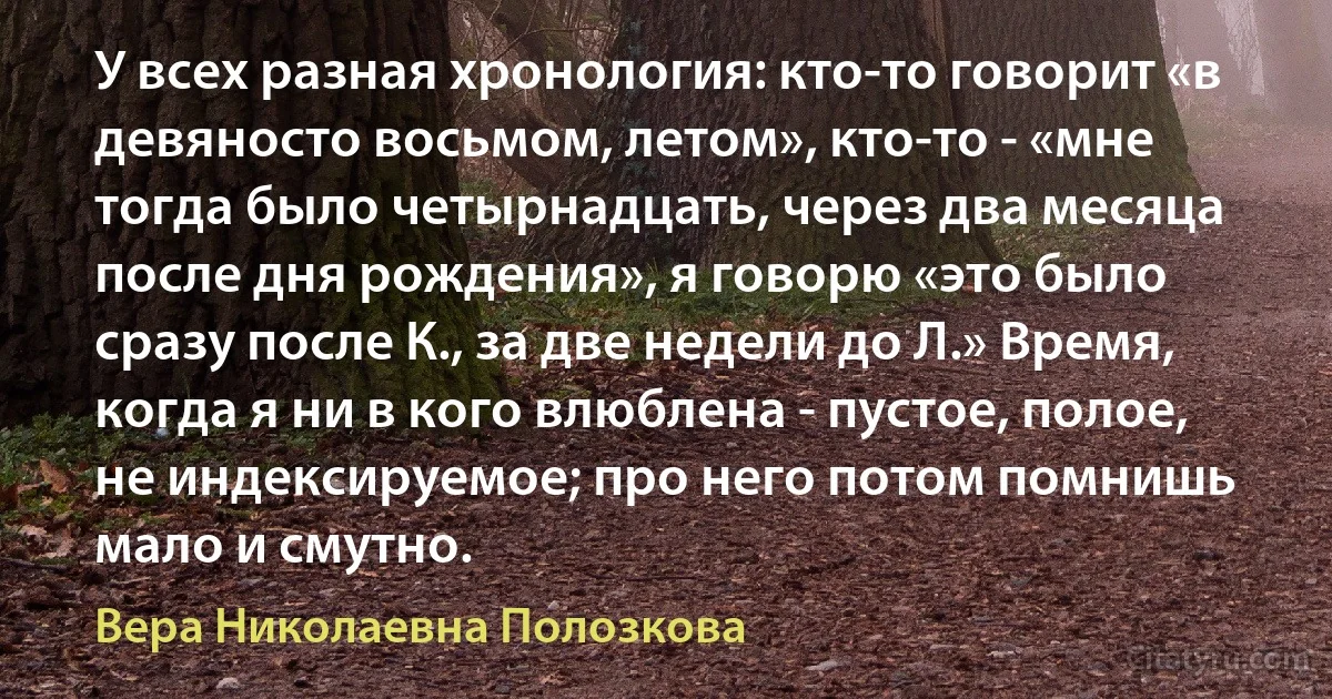 У всех разная хронология: кто-то говорит «в девяносто восьмом, летом», кто-то - «мне тогда было четырнадцать, через два месяца после дня рождения», я говорю «это было сразу после К., за две недели до Л.» Время, когда я ни в кого влюблена - пустое, полое, не индексируемое; про него потом помнишь мало и смутно. (Вера Николаевна Полозкова)