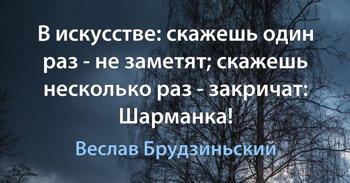 В искусстве: скажешь один раз - не заметят; скажешь несколько раз - закричат: Шарманка! (Веслав Брудзиньский)