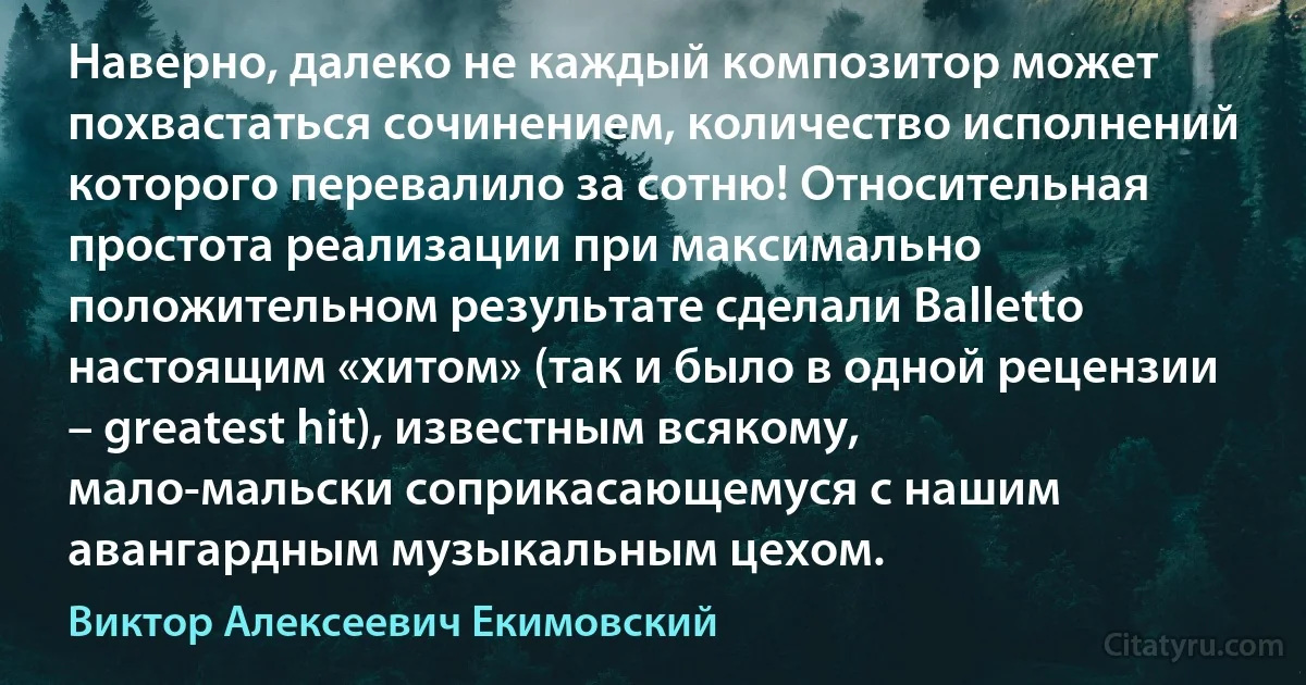 Наверно, далеко не каждый композитор может похвастаться сочинением, количество исполнений которого перевалило за сотню! Относительная простота реализации при максимально положительном результате сделали Balletto настоящим «хитом» (так и было в одной рецензии – greatest hit), известным всякому, мало-мальски соприкасающемуся с нашим авангардным музыкальным цехом. (Виктор Алексеевич Екимовский)