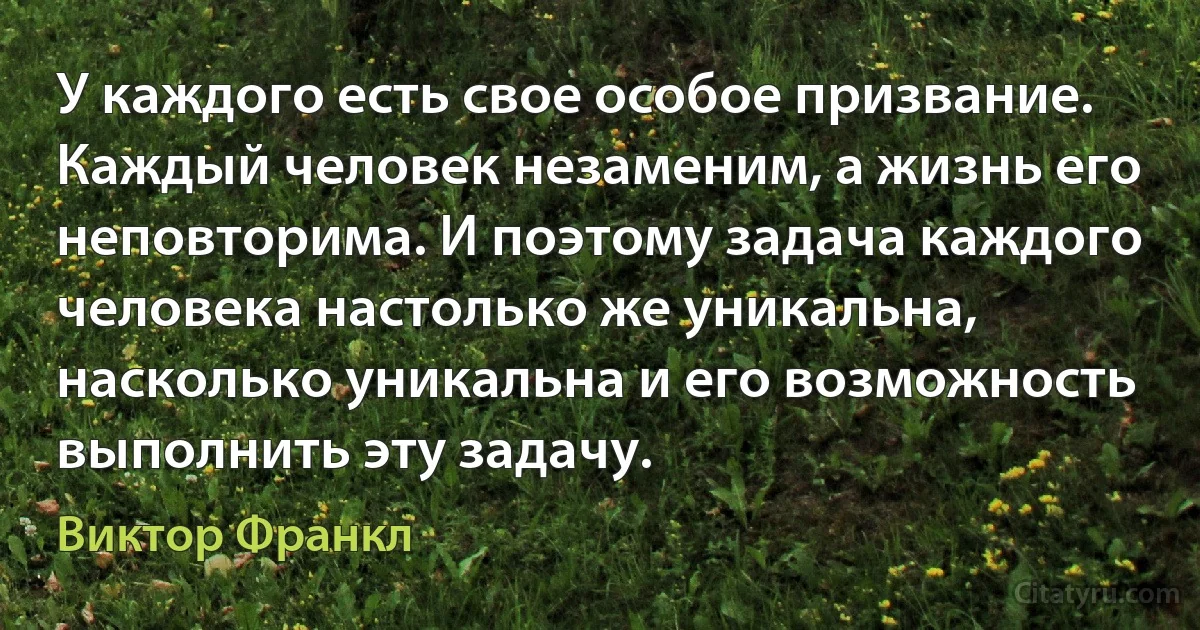 У каждого есть свое особое призвание. Каждый человек незаменим, а жизнь его неповторима. И поэтому задача каждого человека настолько же уникальна, насколько уникальна и его возможность выполнить эту задачу. (Виктор Франкл)