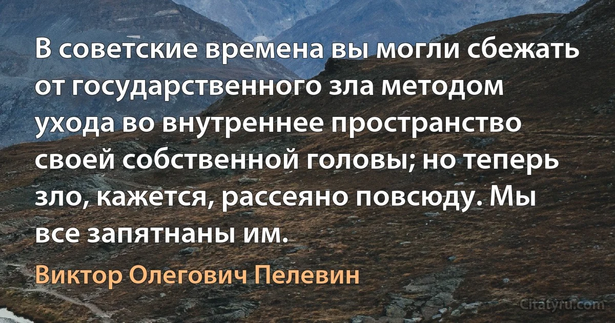 В советские времена вы могли сбежать от государственного зла методом ухода во внутреннее пространство своей собственной головы; но теперь зло, кажется, рассеяно повсюду. Мы все запятнаны им. (Виктор Олегович Пелевин)