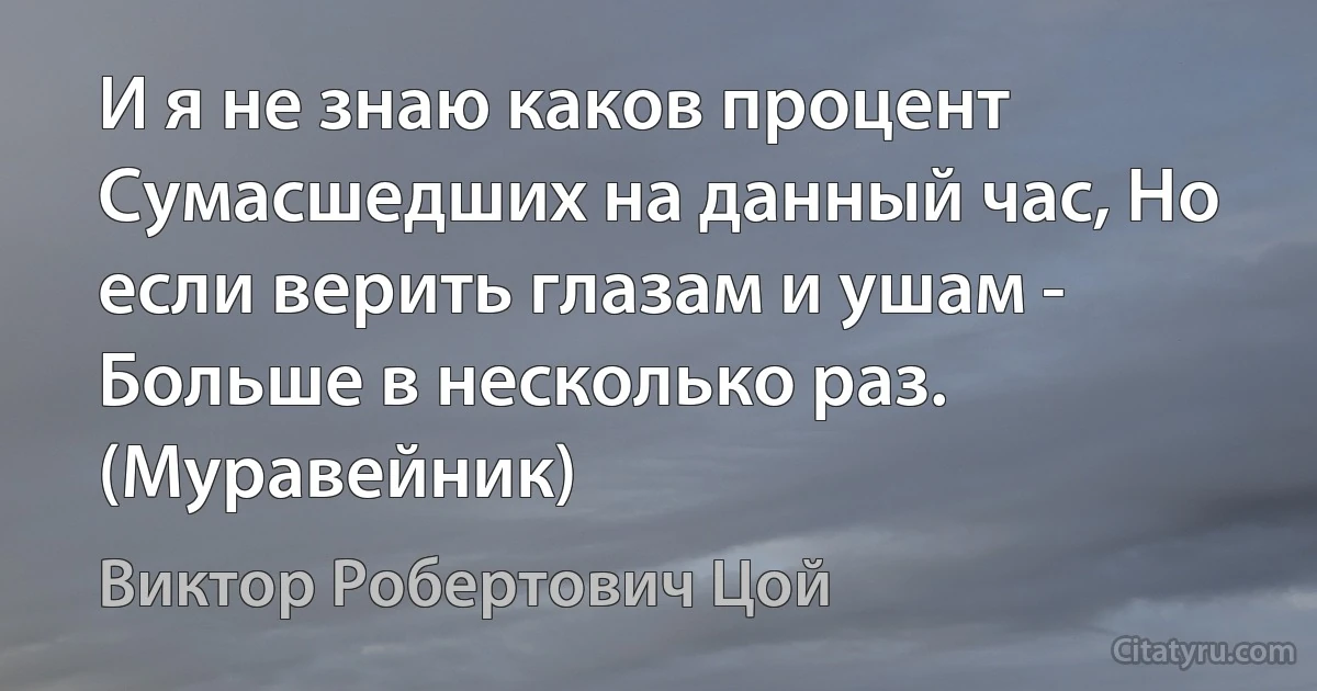 И я не знаю каков процент Сумасшедших на данный час, Но если верить глазам и ушам - Больше в несколько раз. (Муравейник) (Виктор Робертович Цой)