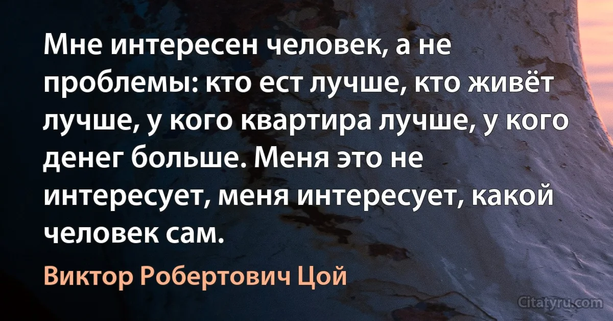 Мне интересен человек, а не проблемы: кто ест лучше, кто живёт лучше, у кого квартира лучше, у кого денег больше. Меня это не интересует, меня интересует, какой человек сам. (Виктор Робертович Цой)