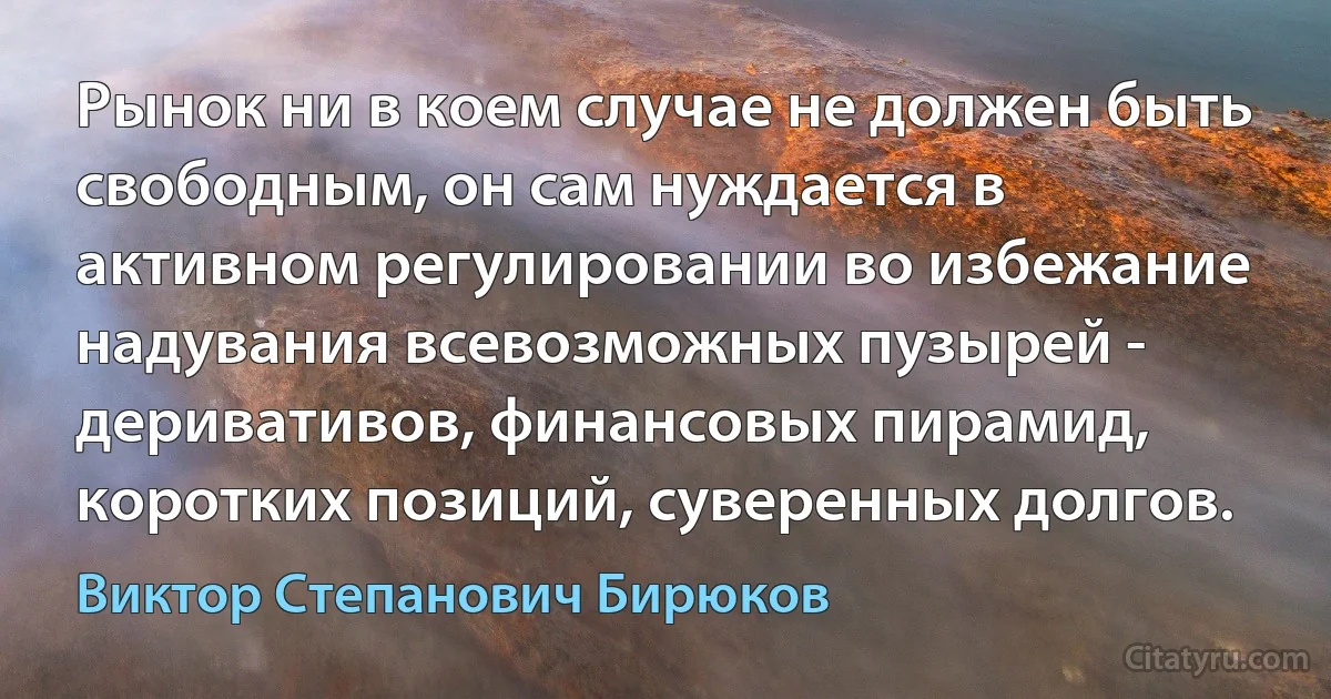 Рынок ни в коем случае не должен быть свободным, он сам нуждается в активном регулировании во избежание надувания всевозможных пузырей - деривативов, финансовых пирамид, коротких позиций, суверенных долгов. (Виктор Степанович Бирюков)