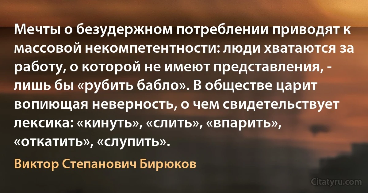 Мечты о безудержном потреблении приводят к массовой некомпетентности: люди хватаются за работу, о которой не имеют представления, - лишь бы «рубить бабло». В обществе царит вопиющая неверность, о чем свидетельствует лексика: «кинуть», «слить», «впарить», «откатить», «слупить». (Виктор Степанович Бирюков)