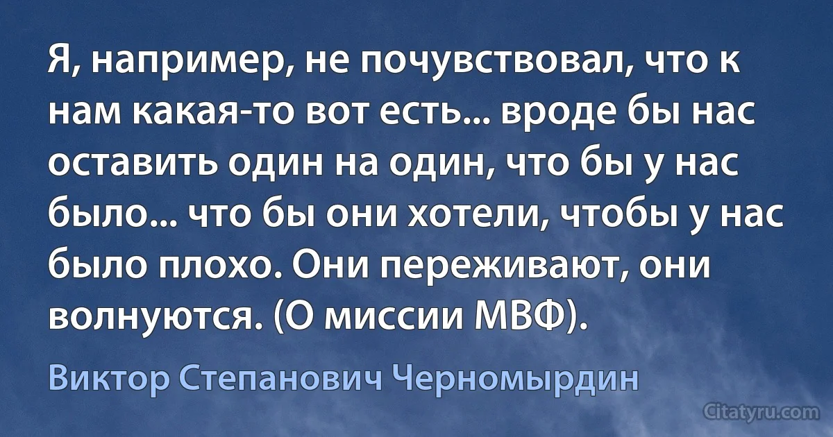 Я, например, не почувствовал, что к нам какая-то вот есть... вроде бы нас оставить один на один, что бы у нас было... что бы они хотели, чтобы у нас было плохо. Они переживают, они волнуются. (О миссии МВФ). (Виктор Степанович Черномырдин)