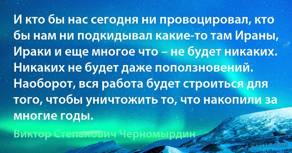 И кто бы нас сегодня ни провоцировал, кто бы нам ни подкидывал какие-то там Ираны, Ираки и еще многое что – не будет никаких. Никаких не будет даже поползновений. Наоборот, вся работа будет строиться для того, чтобы уничтожить то, что накопили за многие годы. (Виктор Степанович Черномырдин)