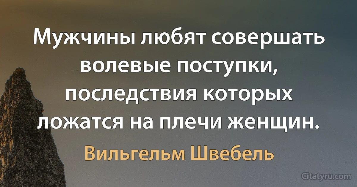 Мужчины любят совершать волевые поступки, последствия которых ложатся на плечи женщин. (Вильгельм Швебель)