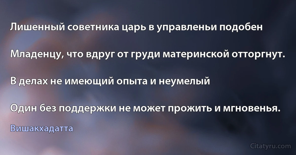 Лишенный советника царь в управленьи подобен

Младенцу, что вдруг от груди материнской отторгнут.

В делах не имеющий опыта и неумелый

Один без поддержки не может прожить и мгновенья. (Вишакхадатта)