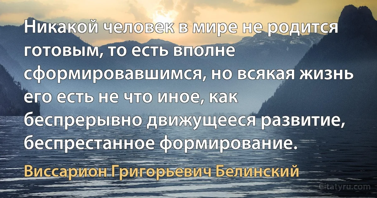 Никакой человек в мире не родится готовым, то есть вполне сформировавшимся, но всякая жизнь его есть не что иное, как беспрерывно движущееся развитие, беспрестанное формирование. (Виссарион Григорьевич Белинский)