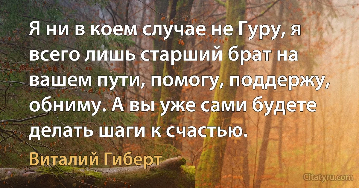 Я ни в коем случае не Гуру, я всего лишь старший брат на вашем пути, помогу, поддержу, обниму. А вы уже сами будете делать шаги к счастью. (Виталий Гиберт)