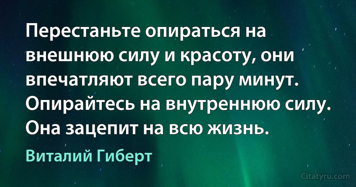 Перестаньте опираться на внешнюю силу и красоту, они впечатляют всего пару минут. Опирайтесь на внутреннюю силу. Она зацепит на всю жизнь. (Виталий Гиберт)