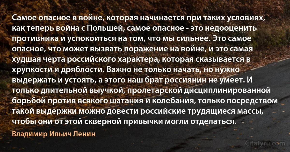 Самое опасное в войне, которая начинается при таких условиях, как теперь война с Польшей, самое опасное - это недооценить противника и успокоиться на том, что мы сильнее. Это самое опасное, что может вызвать поражение на войне, и это самая худшая черта российского характера, которая сказывается в хрупкости и дряблости. Важно не только начать, но нужно выдержать и устоять, а этого наш брат россиянин не умеет. И только длительной выучкой, пролетарской дисциплинированной борьбой против всякого шатания и колебания, только посредством такой выдержки можно довести российские трудящиеся массы, чтобы они от этой скверной привычки могли отделаться. (Владимир Ильич Ленин)