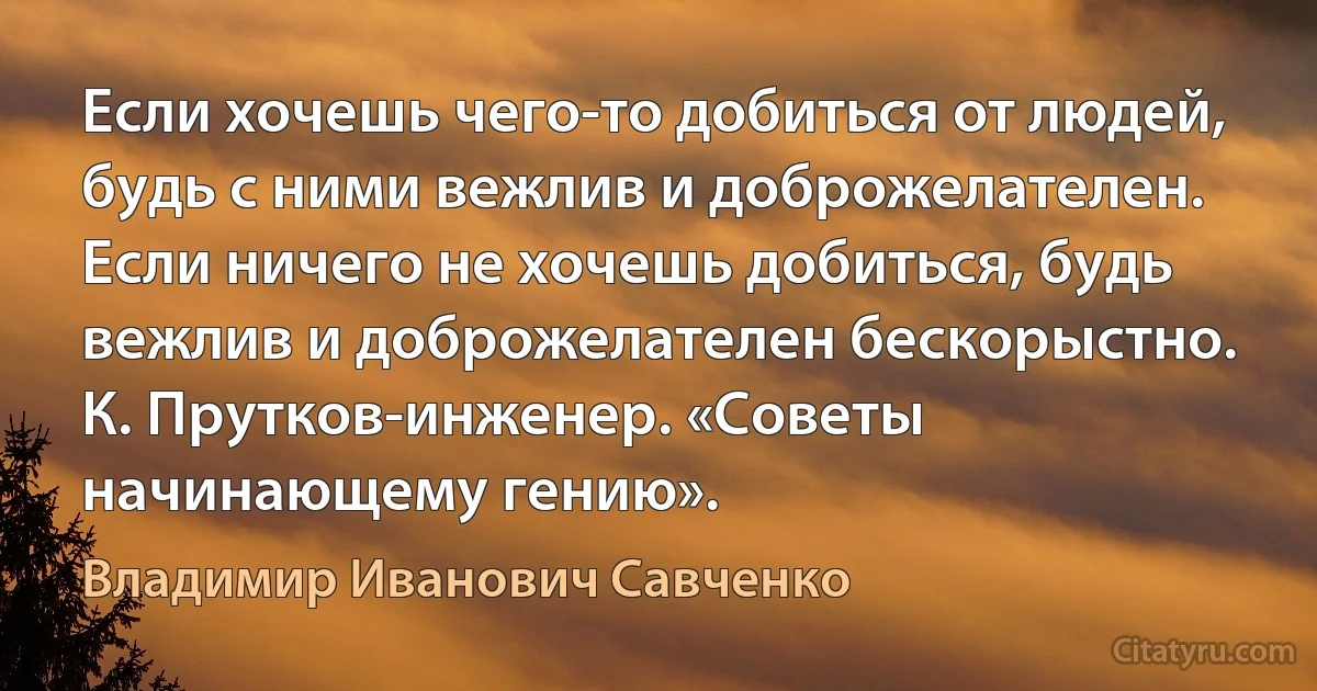 Если хочешь чего-то добиться от людей, будь с ними вежлив и доброжелателен. Если ничего не хочешь добиться, будь вежлив и доброжелателен бескорыстно.
К. Прутков-инженер. «Советы начинающему гению». (Владимир Иванович Савченко)