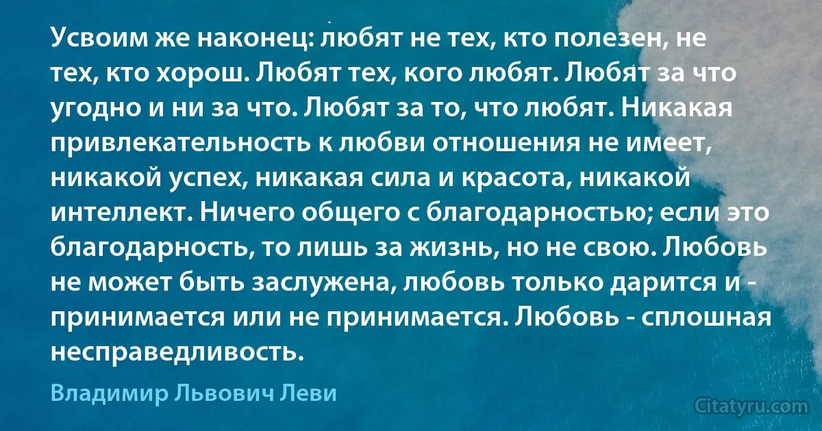 Усвоим же наконец: любят не тех, кто полезен, не тех, кто хорош. Любят тех, кого любят. Любят за что угодно и ни за что. Любят за то, что любят. Никакая привлекательность к любви отношения не имеет, никакой успех, никакая сила и красота, никакой интеллект. Ничего общего с благодарностью; если это благодарность, то лишь за жизнь, но не свою. Любовь не может быть заслужена, любовь только дарится и - принимается или не принимается. Любовь - сплошная несправедливость. (Владимир Львович Леви)