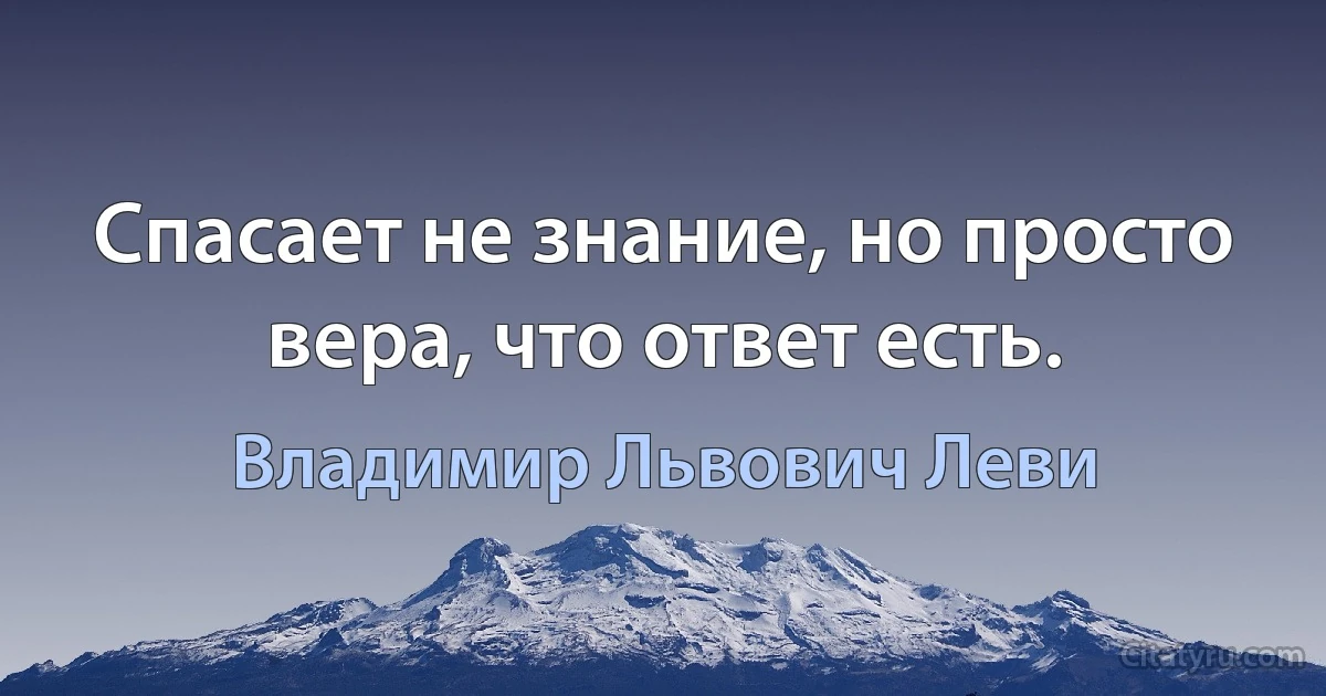 Спасает не знание, но просто вера, что ответ есть. (Владимир Львович Леви)