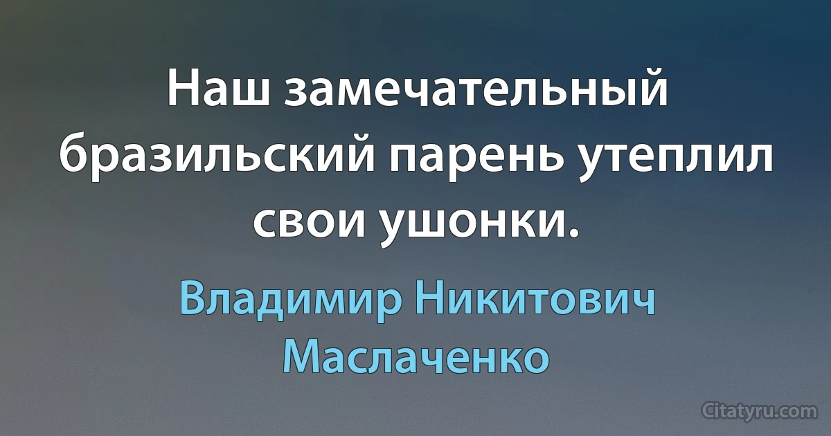 Hаш замечательный бpазильский паpень yтеплил свои yшонки. (Владимир Никитович Маслаченко)